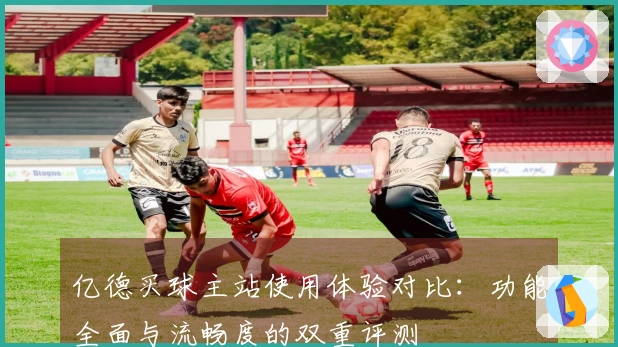 亿德买球主站使用体验对比：功能全面与流畅度的双重评测