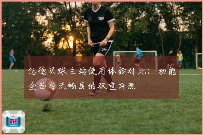 亿德买球主站使用体验对比：功能全面与流畅度的双重评测