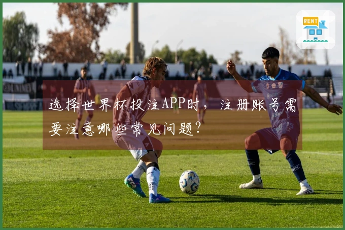 选择世界杯投注APP时，注册账号需要注意哪些常见问题？