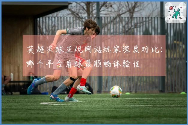 英超买球正规网站玩家深度对比：哪个平台看球最顺畅体验佳