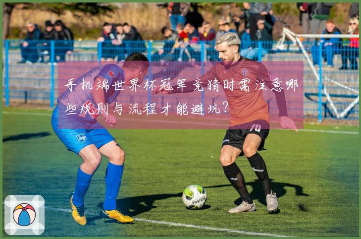 手机端世界杯冠军竞猜时需注意哪些规则与流程才能避坑？