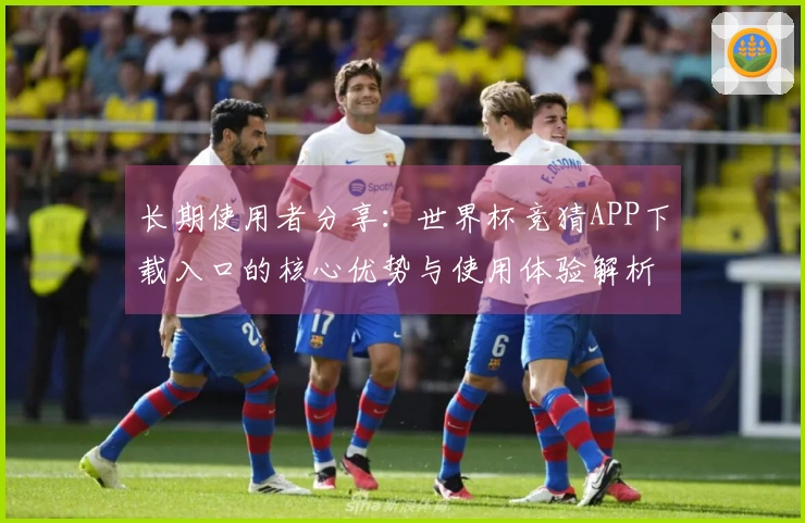长期使用者分享：世界杯竞猜APP下载入口的核心优势与使用体验解析